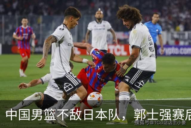 中国男篮不敌日本队，郭士强赛后发声